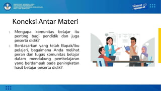 Koneksi Antar Materi
1. Mengapa komunitas belajar itu
penting bagi pendidik dan juga
peserta didik?
2. Berdasarkan yang telah Bapak/Ibu
pelajari, bagaimana Anda melihat
peran dan tugas komunitas belajar
dalam mendukung pembelajaran
yang berdampak pada peningkatan
hasil belajar peserta didik?
 