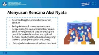 Menyusun Rencana Aksi Nyata
1. Peserta dibagi kelompok berdasarkan
sekolah
2. Setiap kelompok menyusun rencana
pengembangan komunitas belajar dalam
sekolah yang menjadi wadah untuk para
pendidik berkolaborasi secara optimal,
berkala, dan berkelanjutan dalam rentang
waktu 2 bulan (Februari-Maret 2024)
3. Bekerja dalam kelompok selama 20 menit
 