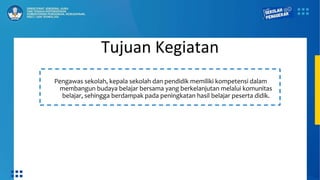 Tujuan Kegiatan
Pengawas sekolah, kepala sekolah dan pendidik memiliki kompetensi dalam
membangun budaya belajar bersama yang berkelanjutan melalui komunitas
belajar, sehingga berdampak pada peningkatan hasil belajar peserta didik.
 