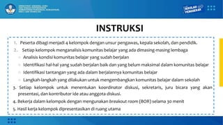 INSTRUKSI
1. Peserta dibagi menjadi 4 kelompok dengan unsur pengawas, kepala sekolah, dan pendidik.
2. Setiap kelompok menganalisis komunitas belajar yang ada dimasing-masing lembaga
○ Analisis kondisi komunitas belajar yang sudah berjalan
○ Identifikasi hal-hal yang sudah berjalan baik dan yang belum maksimal dalam komunitas belajar
○ Identifikasi tantangan yang ada dalam berjalannya komunitas belajar
○ Langkah-langkah yang dilakukan untuk mengembangkan komunitas belajar dalam sekolah
3. Setiap kelompok untuk menentukan koordinator diskusi, sekretaris, juru bicara yang akan
presentasi, dan kontributor ide atau anggota diskusi.
4. Bekerja dalam kelompok dengan mengunakan breakout room (BOR) selama 30 menit
5. Hasil kerja kelompok dipresentasikan di ruang utama
 