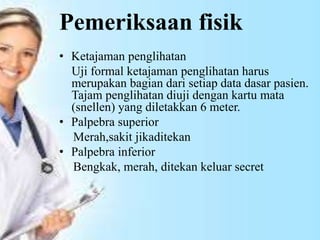 Pemeriksaan fisik
• Ketajaman penglihatan
Uji formal ketajaman penglihatan harus
merupakan bagian dari setiap data dasar pasien.
Tajam penglihatan diuji dengan kartu mata
(snellen) yang diletakkan 6 meter.
• Palpebra superior
Merah,sakit jikaditekan
• Palpebra inferior
Bengkak, merah, ditekan keluar secret
 