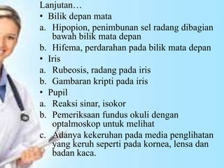 Lanjutan…
• Bilik depan mata
a. Hipopion, penimbunan sel radang dibagian
bawah bilik mata depan
b. Hifema, perdarahan pada bilik mata depan
• Iris
a. Rubeosis, radang pada iris
b. Gambaran kripti pada iris
• Pupil
a. Reaksi sinar, isokor
b. Pemeriksaan fundus okuli dengan
optalmoskop untuk melihat
c. Adanya kekeruhan pada media penglihatan
yang keruh seperti pada kornea, lensa dan
badan kaca.
 