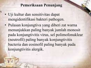 Pemeriksaan Penunjang
• Uji kultur dan sensitivitas dapat
mengidentifikasi bakteri pathogen.
• Pulasan konjungtiva yang diberi zat warna
menunjukkan paling banyak jumlah monosit
pada konjungtivitis virus, sel polimofonuklear
(neutrofil) paling banyak konjungtivitis
bacteria dan eosinofil paling banyak pada
konjungtivitis alergik.
 