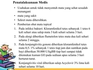 Penatalaksanaan Medis
• Usahakan untuk tidak menyentuh mata yang sehat sesudah
menangani
• mata yang sakit
• Sekret mata dibersihkan.
• Pemberian obat mata topical
1. Pada infeksi bakteri: Kloramfenikol tetes sebanyak 1 tetes 6
kali sehari atau salep mata 3 kali sehari selama 3 hari.
2. Pada alergi diberikan flumetolon tetes mata dua kali sehari
selama 2 minggu.
3. Pada konjungtivitis gonore diberikan kloramfenikol tetes
mata 0,5- 1% sebanyak 1 tetes tiap jam dan suntikan pada
bayi diberikan 50.000 U/kgBB tiap hari sampai tidak
ditemukan kuman GO pada sediaan apus selama 3 hari
berturut-turut.
4. Konjungtivitis viral diberikan salep Acyclovir 3% lima kali
sehari selama 10 hari.
 