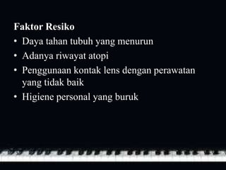 Faktor Resiko
• Daya tahan tubuh yang menurun
• Adanya riwayat atopi
• Penggunaan kontak lens dengan perawatan
yang tidak baik
• Higiene personal yang buruk
 