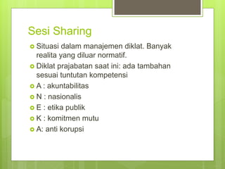 Sesi Sharing
 Situasi dalam manajemen diklat. Banyak
realita yang diluar normatif.
 Diklat prajabatan saat ini: ada tambahan
sesuai tuntutan kompetensi
 A : akuntabilitas
 N : nasionalis
 E : etika publik
 K : komitmen mutu
 A: anti korupsi
 
