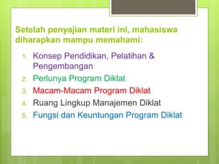Setelah penyajian materi ini, mahasiswa
diharapkan mampu memahami:
1. Konsep Pendidikan, Pelatihan &
Pengembangan
2. Perlunya Program Diklat
3. Macam-Macam Program Diklat
4. Ruang Lingkup Manajemen Diklat
5. Fungsi dan Keuntungan Program Diklat
 