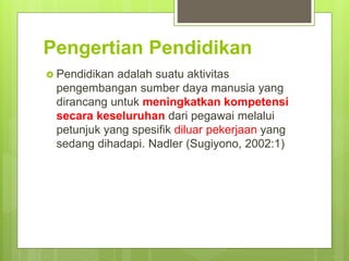 Pengertian Pendidikan
 Pendidikan adalah suatu aktivitas
pengembangan sumber daya manusia yang
dirancang untuk meningkatkan kompetensi
secara keseluruhan dari pegawai melalui
petunjuk yang spesifik diluar pekerjaan yang
sedang dihadapi. Nadler (Sugiyono, 2002:1)
 