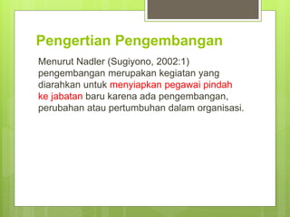 Pengertian Pengembangan
Menurut Nadler (Sugiyono, 2002:1)
pengembangan merupakan kegiatan yang
diarahkan untuk menyiapkan pegawai pindah
ke jabatan baru karena ada pengembangan,
perubahan atau pertumbuhan dalam organisasi.
 