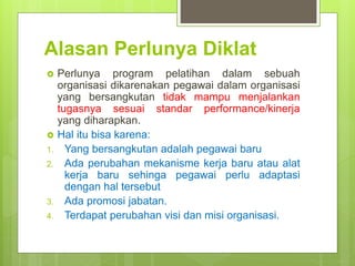 Alasan Perlunya Diklat
 Perlunya program pelatihan dalam sebuah
organisasi dikarenakan pegawai dalam organisasi
yang bersangkutan tidak mampu menjalankan
tugasnya sesuai standar performance/kinerja
yang diharapkan.
 Hal itu bisa karena:
1. Yang bersangkutan adalah pegawai baru
2. Ada perubahan mekanisme kerja baru atau alat
kerja baru sehinga pegawai perlu adaptasi
dengan hal tersebut
3. Ada promosi jabatan.
4. Terdapat perubahan visi dan misi organisasi.
 