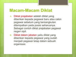 Macam-Macam Diklat
A. Diklat prajabatan adalah diklat yang
diberikan kepada pegawai baru atau calon
pegawai sebelum yang bersangkutan
ditempatkan pada posisi seharusnya.
Sebagai contoh diklat prajabatan pegawai
negeri sipil.
B. Diklat dalam jabatan yaitu diklat yang
diberikan kepada pegawai yang sudah
menjadi pegawai tetap dalam sebuah
organisasi.
 