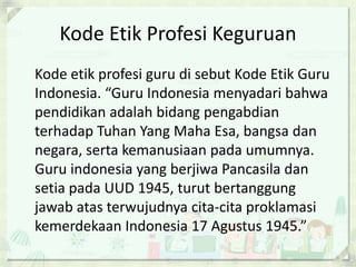 Kode Etik Profesi Keguruan
Kode etik profesi guru di sebut Kode Etik Guru
Indonesia. “Guru Indonesia menyadari bahwa
pendidikan adalah bidang pengabdian
terhadap Tuhan Yang Maha Esa, bangsa dan
negara, serta kemanusiaan pada umumnya.
Guru indonesia yang berjiwa Pancasila dan
setia pada UUD 1945, turut bertanggung
jawab atas terwujudnya cita-cita proklamasi
kemerdekaan Indonesia 17 Agustus 1945.”

 
