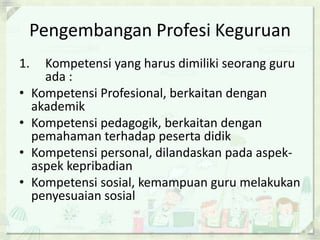 Pengembangan Profesi Keguruan
1.
•
•
•
•

Kompetensi yang harus dimiliki seorang guru
ada :
Kompetensi Profesional, berkaitan dengan
akademik
Kompetensi pedagogik, berkaitan dengan
pemahaman terhadap peserta didik
Kompetensi personal, dilandaskan pada aspekaspek kepribadian
Kompetensi sosial, kemampuan guru melakukan
penyesuaian sosial

 