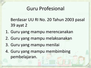 Guru Profesional

1.
2.
3.
4.

Berdasar UU RI No. 20 Tahun 2003 pasal
39 ayat 2
Guru yang mampu merencanakan
Guru yang mampu melaksanakan
Guru yang mampu menilai
Guru yang mampu membimbing
pembelajaran.

 