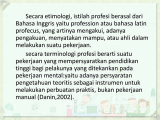 Secara etimologi, istilah profesi berasal dari
Bahasa Inggris yaitu profession atau bahasa latin
profecus, yang artinya mengakui, adanya
pengakuan, menyatakan mampu, atau ahli dalam
melakukan suatu pekerjaan.
secara terminologi profesi berarti suatu
pekerjaan yang mempersyaratkan pendidikan
tinggi bagi pelakunya yang ditekankan pada
pekerjaan mental:yaitu adanya persyaratan
pengetahuan teoritis sebagai instrumen untuk
melakukan perbuatan praktis, bukan pekerjaan
manual (Danin,2002).

 