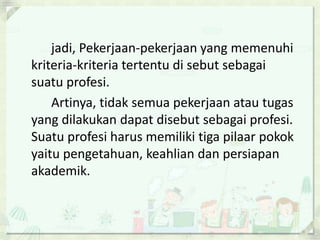 jadi, Pekerjaan-pekerjaan yang memenuhi
kriteria-kriteria tertentu di sebut sebagai
suatu profesi.
Artinya, tidak semua pekerjaan atau tugas
yang dilakukan dapat disebut sebagai profesi.
Suatu profesi harus memiliki tiga pilaar pokok
yaitu pengetahuan, keahlian dan persiapan
akademik.

 