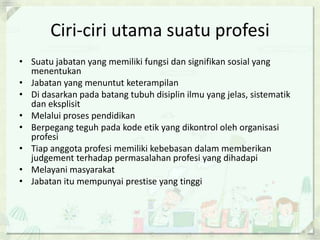Ciri-ciri utama suatu profesi
• Suatu jabatan yang memiliki fungsi dan signifikan sosial yang
menentukan
• Jabatan yang menuntut keterampilan
• Di dasarkan pada batang tubuh disiplin ilmu yang jelas, sistematik
dan eksplisit
• Melalui proses pendidikan
• Berpegang teguh pada kode etik yang dikontrol oleh organisasi
profesi
• Tiap anggota profesi memiliki kebebasan dalam memberikan
judgement terhadap permasalahan profesi yang dihadapi
• Melayani masyarakat
• Jabatan itu mempunyai prestise yang tinggi

 