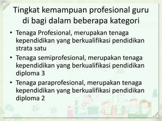 Tingkat kemampuan profesional guru
di bagi dalam beberapa kategori
• Tenaga Profesional, merupakan tenaga
kependidikan yang berkualifikasi pendidikan
strata satu
• Tenaga semiprofesional, merupakan tenaga
kependidikan yang berkualifikasi pendidikan
diploma 3
• Tenaga paraprofesional, merupakan tenaga
kependidikan yang berkualifikasi pendidikan
diploma 2

 