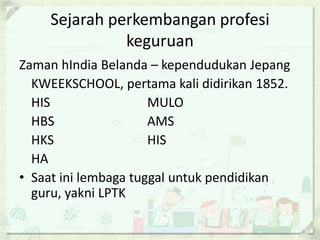Sejarah perkembangan profesi
keguruan
Zaman hIndia Belanda – kependudukan Jepang
KWEEKSCHOOL, pertama kali didirikan 1852.
HIS
MULO
HBS
AMS
HKS
HIS
HA
• Saat ini lembaga tuggal untuk pendidikan
guru, yakni LPTK

 