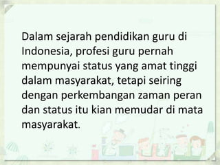 Dalam sejarah pendidikan guru di
Indonesia, profesi guru pernah
mempunyai status yang amat tinggi
dalam masyarakat, tetapi seiring
dengan perkembangan zaman peran
dan status itu kian memudar di mata
masyarakat.

 
