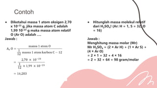 ● Diketahui massa 1 atom oksigen 2,70
x 10–23 g, jika massa atom C adalah
1,99 10–23 g maka massa atom relatif
O (Ar O) adalah ….
Jawab :
Contoh
● Hitunglah massa molekul relatif
dari H2SO4! (Ar: H = 1, S = 32, O
= 16)
Jawab :
Menghitung massa molar (Mr)
Mr H2SO4 = (2 × Ar H) + (1 × Ar S) +
(4 × Ar O)
= 2 × 1 + 32 + 4 × 16
= 2 + 32 + 64 = 98 gram/molar
 