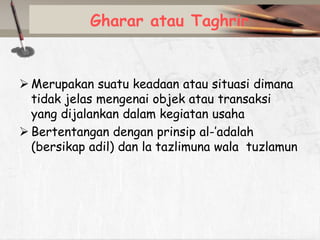 Gharar atau Taghrir

 Merupakan suatu keadaan atau situasi dimana
tidak jelas mengenai objek atau transaksi
yang dijalankan dalam kegiatan usaha
 Bertentangan dengan prinsip al-’adalah
(bersikap adil) dan la tazlimuna wala tuzlamun

 