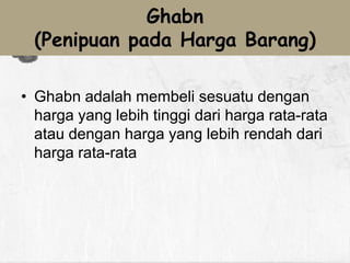 Ghabn
(Penipuan pada Harga Barang)
• Ghabn adalah membeli sesuatu dengan
harga yang lebih tinggi dari harga rata-rata
atau dengan harga yang lebih rendah dari
harga rata-rata

 