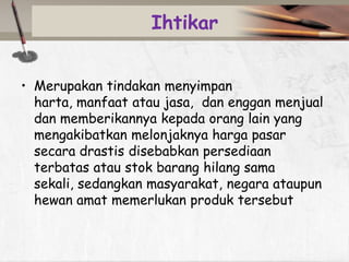 Ihtikar
• Merupakan tindakan menyimpan
harta, manfaat atau jasa, dan enggan menjual
dan memberikannya kepada orang lain yang
mengakibatkan melonjaknya harga pasar
secara drastis disebabkan persediaan
terbatas atau stok barang hilang sama
sekali, sedangkan masyarakat, negara ataupun
hewan amat memerlukan produk tersebut

 