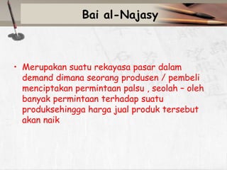 Bai al-Najasy

• Merupakan suatu rekayasa pasar dalam
demand dimana seorang produsen / pembeli
menciptakan permintaan palsu , seolah – oleh
banyak permintaan terhadap suatu
produksehingga harga jual produk tersebut
akan naik

 