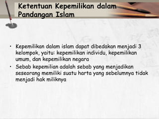 Ketentuan Kepemilikan dalam
Pandangan Islam

• Kepemilikan dalam islam dapat dibedakan menjadi 3
kelompok, yaitu: kepemilikan individu, kepemilikan
umum, dan kepemilikan negara
• Sebab kepemilian adalah sebab yang menjadikan
seseorang memiliki suatu harta yang sebelumnya tidak
menjadi hak miliknya

 