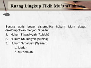 Ruang Lingkup Fikih Mu’amalah

Secara garis besar sistematika hukum islam dapat
dikelompokkan menjadi 3, yaitu:
1. Hukum I‟tiwadiyyah (Aqidah)
2. Hukum Khuluqiyah (Akhlak)
3. Hukum „Amaliyah (Syariah)
a. Ibadah
b. Mu‟amalah

 