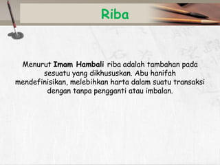 Riba

Menurut Imam Hambali riba adalah tambahan pada
sesuatu yang dikhususkan. Abu hanifah
mendefinisikan, melebihkan harta dalam suatu transaksi
dengan tanpa pengganti atau imbalan.

 
