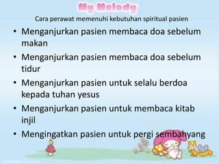 Cara perawat memenuhi kebutuhan spiritual pasien

• Menganjurkan pasien membaca doa sebelum
makan
• Menganjurkan pasien membaca doa sebelum
tidur
• Menganjurkan pasien untuk selalu berdoa
kepada tuhan yesus
• Menganjurkan pasien untuk membaca kitab
injil
• Mengingatkan pasien untuk pergi sembahyang

 