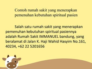 Contoh rumah sakit yang menerapkan
pemenuhan kebutuhan spiritual pasien
Salah satu rumah sakit yang menerapkan
pemenuhan kebutuhan spiritual pasiennya
adalah Rumah Sakit IMMANUEL bandung, yang
beralamat di Jalan K. Haji Wahid Hasyim No.161,
40234, +62 22 5201656

 