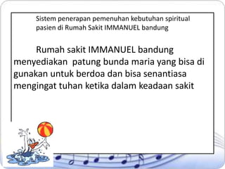 Sistem penerapan pemenuhan kebutuhan spiritual
pasien di Rumah Sakit IMMANUEL bandung

Rumah sakit IMMANUEL bandung
menyediakan patung bunda maria yang bisa di
gunakan untuk berdoa dan bisa senantiasa
mengingat tuhan ketika dalam keadaan sakit

 