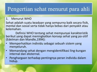 Pengertian sehat menurut para ahli
1. Menurut WHO
Sehat adalah suatu keadaan yang sempurna baik secara fisik,
mental dan sosial serta tidak hanya bebas dari penyakit atau
kelemahan.
Definisi WHO tentang sehat mempunyai karakteristik
berikut yang dapat meningkatkan konsep sehat yang po-sitif
(Edelman dan Mandle,1994):
• Memperhatikan individu sebagai sebuah sistem yang
menyeluruh.
• Memandang sehat dengan mengidentifikasi ling-kungan
internal dan eksternal.
• Penghargaan terhadap pentingnya peran individu dalam
hidup.

 