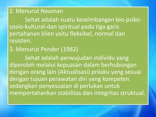 2. Menurut Neuman
Sehat adalah suatu keseimbangan bio-psikososio-kultural-dan spiritual pada tiga garis
pertahanan klien yaitu fleksibel, normal dan
resisten.
3. Menurut Pender (1982)
Sehat adalah perwujudan individu yang
diperoleh melalui kepuasan dalam berhubungan
dengan orang lain (Aktualisasi) prilaku yang sesuai
dengan tujuan perawatan diri yang kompeten
sedangkan penyesuaian di perlukan untuk
mempertahankan stabilitas dan integritas struktual.

 