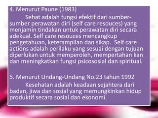 4. Menurut Paune (1983)
Sehat adalah fungsi efektif dari sumbersumber perawatan diri (self care resouces) yang
menjamin tindakan untuk perawatan diri secara
adekual. Self care resouces mencangkup
pengetahuan, keterampilan dan sikap. Self care
actions adalah perilaku yang sesuai dengan tujuan
diperlukan untuk memperoleh, mempertahan kan
dan meningkatkan fungsi psicososial dan spiritual.
5. Menurut Undang-Undang No.23 tahun 1992
Kesehatan adalah keadaan sejahtera dari
badan, jiwa dan sosial yang memungkinkan hidup
produktif secara sosial dan ekonomi.

 