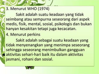 3. Menurut WHO (1974)
Sakit adalah suatu keadaan yang tidak
seimbang atau sempurna seseorang dari aspek
medis, fisik, mental, sosial, psikologis dan bukan
hanyan kesakitan tetapi juga kecacatan.
4. Menurut perkins
Sakit adalah sebagai suatu keadaan yang
tidak menyenangkan yang menimpa seseorang
sehingga seseorang menimbulkan gangguan
aktivitas sehari-hari baik itu dalam aktivitas
jasmani, rohani dan sosial.

 