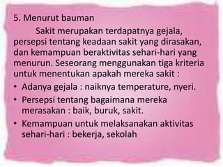 5. Menurut bauman
Sakit merupakan terdapatnya gejala,
persepsi tentang keadaan sakit yang dirasakan,
dan kemampuan beraktivitas sehari-hari yang
menurun. Seseorang menggunakan tiga kriteria
untuk menentukan apakah mereka sakit :
• Adanya gejala : naiknya temperature, nyeri.
• Persepsi tentang bagaimana mereka
merasakan : baik, buruk, sakit.
• Kemampuan untuk melaksanakan aktivitas
sehari-hari : bekerja, sekolah

 
