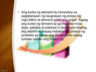 • Ang kurba ng demand ay tumutukoy sa
paglalarawan ng kaugnayan ng presyo ng
mga bilihin at demand gamit ang graph. Kapag
ang kurba ng demand ay gumagalaw mula
itaas, pababa at pakanan o downward sloping,
ibig sabihin ay kapag mababa ang presyo ng
produkto ay tataas ang demand nito kapag
tumaas naman ang presyo ay
 