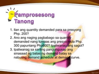 1. Ilan ang quantity demanded para sa presyong
Php. 200?
2. Ano ang naging pagbabago sa quantity
demanded nang tumaas ang presyo mula Php.
300 papuntang Php600? Ipaliwanag ang sagot?
3. Ipaliwanag sa sariling pangungusap ang
sinasaad ng batas ng demand batay sa
nabuong demand schedule at demand curve.
 