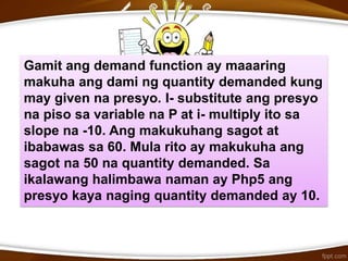 Gamit ang demand function ay maaaring
makuha ang dami ng quantity demanded kung
may given na presyo. I- substitute ang presyo
na piso sa variable na P at i- multiply ito sa
slope na -10. Ang makukuhang sagot at
ibabawas sa 60. Mula rito ay makukuha ang
sagot na 50 na quantity demanded. Sa
ikalawang halimbawa naman ay Php5 ang
presyo kaya naging quantity demanded ay 10.
 