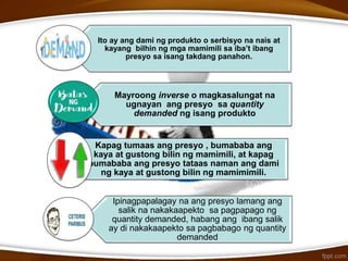 Ito ay ang dami ng produkto o serbisyo na nais at
kayang bilhin ng mga mamimili sa iba’t ibang
presyo sa isang takdang panahon.
Mayroong inverse o magkasalungat na
ugnayan ang presyo sa quantity
demanded ng isang produkto
Kapag tumaas ang presyo , bumababa ang
kaya at gustong bilin ng mamimili, at kapag
bumababa ang presyo tataas naman ang dami
ng kaya at gustong bilin ng mamimimili.
Ipinagpapalagay na ang presyo lamang ang
salik na nakakaapekto sa pagpapago ng
quantity demanded, habang ang ibang salik
ay di nakakaapekto sa pagbabago ng quantity
demanded
 