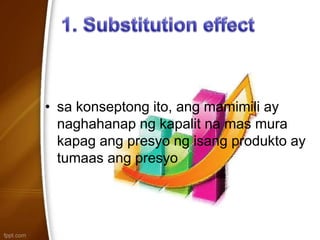 • sa konseptong ito, ang mamimili ay
naghahanap ng kapalit na mas mura
kapag ang presyo ng isang produkto ay
tumaas ang presyo
 