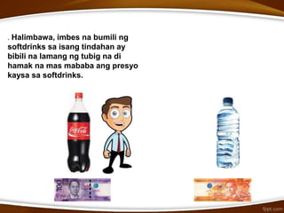. Halimbawa, imbes na bumili ng
softdrinks sa isang tindahan ay
bibili na lamang ng tubig na di
hamak na mas mababa ang presyo
kaysa sa softdrinks.
 