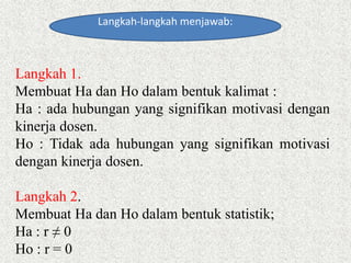 Langkah-langkah menjawab:
Langkah 1.
Membuat Ha dan Ho dalam bentuk kalimat :
Ha : ada hubungan yang signifikan motivasi dengan
kinerja dosen.
Ho : Tidak ada hubungan yang signifikan motivasi
dengan kinerja dosen.
Langkah 2.
Membuat Ha dan Ho dalam bentuk statistik;
Ha : r ≠ 0
Ho : r = 0
 