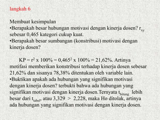 langkah 6
Membuat kesimpulan
•Berapakah besar hubungan motivasi dengan kinerja dosen? rxy
sebesar 0,465 kategori cukup kuat.
•Berapakah besar sumbangan (konstribusi) motivasi dengan
kinerja dosen?
KP = r2 x 100% = 0,4652 x 100% = 21,62%. Artinya
motifasi memberikan konstribusi terhadap kinerja dosen sebesar
21,62% dan sisanya 78,38% ditentukan oleh variable lain.
•Buktikan apakah ada hubungan yang signifikan motivasi
dengan kinerja dosen? terbukti bahwa ada hubungan yang
signifikan motivasi dengan kinerja dosen.Ternyata thitung lebih
besar dari ttabel, atau 3,329 > 2,228, maka Ho ditolak, artinya
ada hubungan yang signifikan motivasi dengan kinerja dosen.
 