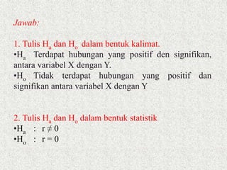 Jawab:
1. Tulis Ha dan Ho dalam bentuk kalimat.
•Ha Terdapat hubungan yang positif den signifikan,
antara variabel X dengan Y.
•Ho Tidak terdapat hubungan yang positif dan
signifikan antara variabel X dengan Y
2. Tulis Ha dan Ho dalam bentuk statistik
•Ha : r ≠ 0
•Ho : r = 0
 