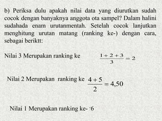 2
3
321


50,4
2
54


b) Periksa dulu apakah nilai data yang diurutkan sudah
cocok dengan banyaknya anggota ota sampel? Dalam halini
sudahada enam urutanmentah. Setelah cocok lanjutkan
menghitung urutan matang (ranking ke-) dengan cara,
sebagai beriktt:
Nilai 3 Merupakan ranking ke
Nilai 2 Merupakan ranking ke
Nilai 1 Merupakan ranking ke- -6
 
